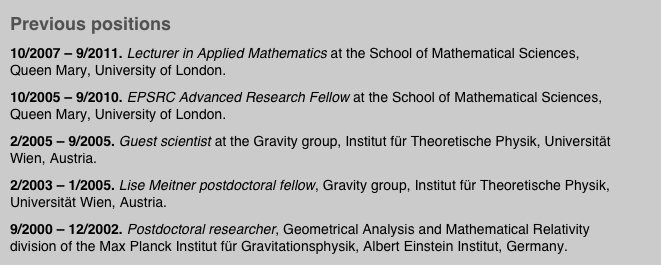 Previous positions
10/2007 – 9/2011. Lecturer in Applied Mathematics at the School of Mathematical Sciences, Queen Mary, University of London.
10/2005 – 9/2010. EPSRC Advanced Research Fellow at the School of Mathematical Sciences, Queen Mary, University of London. 
2/2005 – 9/2005. Guest scientist at the Gravity group, Institut für Theoretische Physik, Universität Wien, Austria.
2/2003 – 1/2005. Lise Meitner postdoctoral fellow, Gravity group, Institut für Theoretische Physik, Universität Wien, Austria.
9/2000 – 12/2002. Postdoctoral researcher, Geometrical Analysis and Mathematical Relativity division of the Max Planck Institut für Gravitationsphysik, Albert Einstein Institut, Germany.