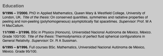 Education
9/1996 – 7/2000. PhD in Applied Mathematics, Queen Mary & Westfield College, University of London, UK. Title of the thesis: On conserved quantities, symmetries and radiative properties of peeling and non-peeling (polyhomogeneous) asymptotically flat spacetimes. Supervisor: Prof. M A H MacCallum. 
11/1990 – 2/1996. BSc in Physics (Honours), Universidad Nacional Autónoma de México, México. Grade 100/100. Title of the thesis: Thermodynamics of perfect fluid spherical configurations in General Relativity. Supervisor: Dr. R A Sussman.
6/1995 – 8/1996. Full courses BSc. Mathematics, Universidad Nacional Autónoma de México, México. Grade 95/100.