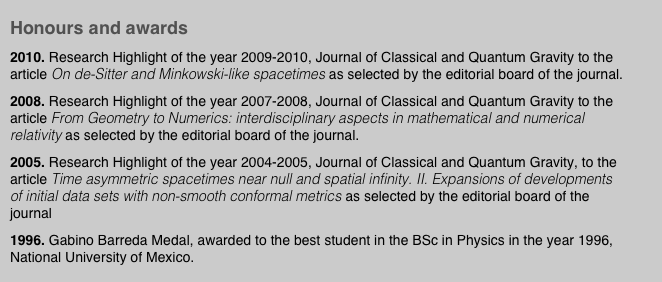 Honours and awards
2010. Research Highlight of the year 2009-2010, Journal of Classical and Quantum Gravity to the article On de-Sitter and Minkowski-like spacetimes as selected by the editorial board of the journal.
2008. Research Highlight of the year 2007-2008, Journal of Classical and Quantum Gravity to the article From Geometry to Numerics: interdisciplinary aspects in mathematical and numerical relativity as selected by the editorial board of the journal. 
2005. Research Highlight of the year 2004-2005, Journal of Classical and Quantum Gravity, to the article Time asymmetric spacetimes near null and spatial infinity. II. Expansions of developments of initial data sets with non-smooth conformal metrics as selected by the editorial board of the journal
1996. Gabino Barreda Medal, awarded to the best student in the BSc in Physics in the year 1996, National University of Mexico.