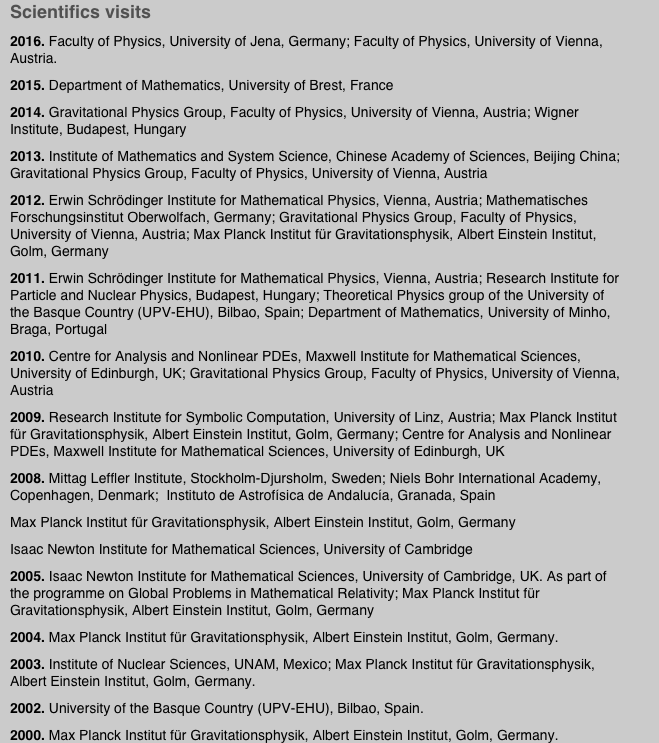 Scientifics visits
2016. Faculty of Physics, University of Jena, Germany; Faculty of Physics, University of Vienna, Austria.
2015. Department of Mathematics, University of Brest, France
2014. Gravitational Physics Group, Faculty of Physics, University of Vienna, Austria; Wigner Institute, Budapest, Hungary
2013. Institute of Mathematics and System Science, Chinese Academy of Sciences, Beijing China; Gravitational Physics Group, Faculty of Physics, University of Vienna, Austria
2012. Erwin Schrödinger Institute for Mathematical Physics, Vienna, Austria; Mathematisches Forschungsinstitut Oberwolfach, Germany; Gravitational Physics Group, Faculty of Physics, University of Vienna, Austria; Max Planck Institut für Gravitationsphysik, Albert Einstein Institut, Golm, Germany
2011. Erwin Schrödinger Institute for Mathematical Physics, Vienna, Austria; Research Institute for Particle and Nuclear Physics, Budapest, Hungary; Theoretical Physics group of the University of the Basque Country (UPV-EHU), Bilbao, Spain; Department of Mathematics, University of Minho, Braga, Portugal
2010. Centre for Analysis and Nonlinear PDEs, Maxwell Institute for Mathematical Sciences, University of Edinburgh, UK; Gravitational Physics Group, Faculty of Physics, University of Vienna, Austria
2009. Research Institute for Symbolic Computation, University of Linz, Austria; Max Planck Institut für Gravitationsphysik, Albert Einstein Institut, Golm, Germany; Centre for Analysis and Nonlinear PDEs, Maxwell Institute for Mathematical Sciences, University of Edinburgh, UK
2008. Mittag Leffler Institute, Stockholm-Djursholm, Sweden; Niels Bohr International Academy, Copenhagen, Denmark;  Instituto de Astrofísica de Andalucía, Granada, Spain
Max Planck Institut für Gravitationsphysik, Albert Einstein Institut, Golm, Germany
Isaac Newton Institute for Mathematical Sciences, University of Cambridge
2005. Isaac Newton Institute for Mathematical Sciences, University of Cambridge, UK. As part of the programme on Global Problems in Mathematical Relativity; Max Planck Institut für Gravitationsphysik, Albert Einstein Institut, Golm, Germany
2004. Max Planck Institut für Gravitationsphysik, Albert Einstein Institut, Golm, Germany. 
2003. Institute of Nuclear Sciences, UNAM, Mexico; Max Planck Institut für Gravitationsphysik, Albert Einstein Institut, Golm, Germany.
2002. University of the Basque Country (UPV-EHU), Bilbao, Spain.
2000. Max Planck Institut für Gravitationsphysik, Albert Einstein Institut, Golm, Germany.