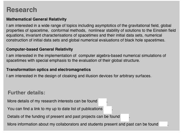 Research 
Mathematical General Relativity
I am interested in a wide range of topics including asymptotics of the gravitational field, global properties of spacetime,  conformal methods,  nonlinear stability of solutions to the Einstein field equations, invariant characterisations of spacetimes and their initial data sets, numerical construction of initial data sets and global numerical evaluations of black hole spacetimes.
Computer-based General Relativity
I am interested in the implementation of  computer algebra-based numerical simulations of spacetimes with special emphasis to the evaluation of their global structure.
Transformation optics and electromagnetics
I am interested in the design of cloaking and illusion devices for arbitrary surfaces.

 Further details:
 More details of my research interests can be found here.
 You can find a link to my up to date list of publications here.
 Details of the funding of present and past projects can be found here.
 More information about my collaborators and students present and past can be found here. 